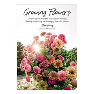 GROWING FLOWERS: EVERYTHING YOU NEED TO KNOW ABOUT PLANTING, TENDING, HARVESTING AND ARRANGING BEAUTIFUL BLOOMS